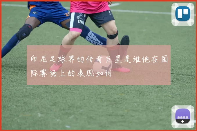 印尼足球界的传奇巨星是谁他在国际赛场上的表现如何