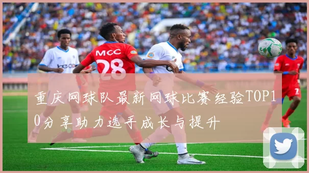 重庆网球队最新网球比赛经验TOP10分享助力选手成长与提升