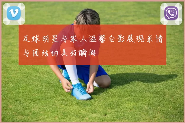 足球明星与家人温馨合影展现亲情与团结的美好瞬间