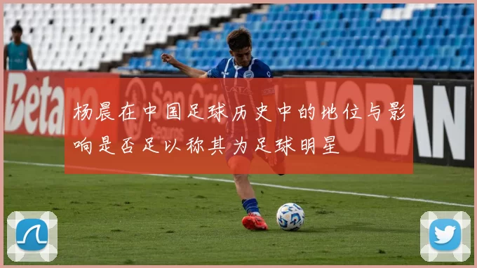 杨晨在中国足球历史中的地位与影响是否足以称其为足球明星