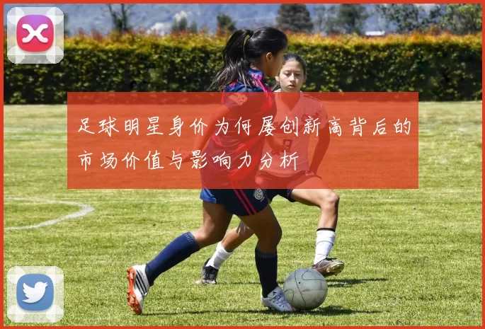 足球明星身价为何屡创新高背后的市场价值与影响力分析
