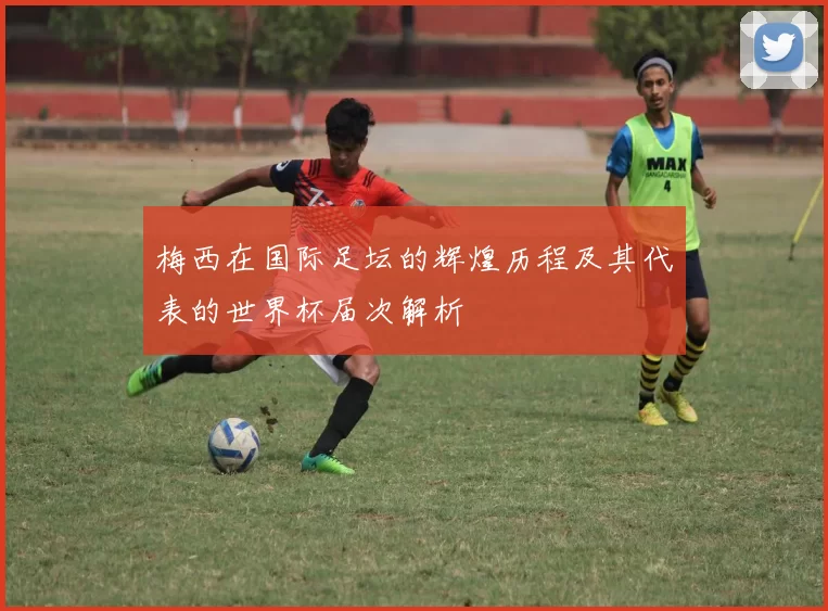 梅西在国际足坛的辉煌历程及其代表的世界杯届次解析