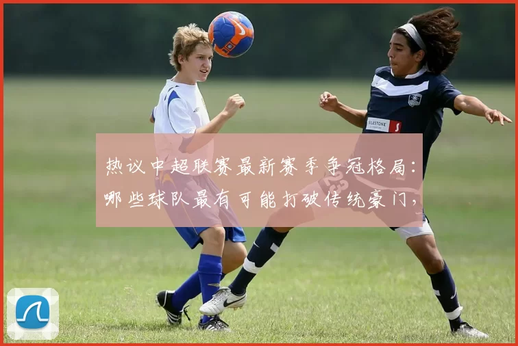 热议中超联赛最新赛季争冠格局：哪些球队最有可能打破传统豪门，登顶中超冠军