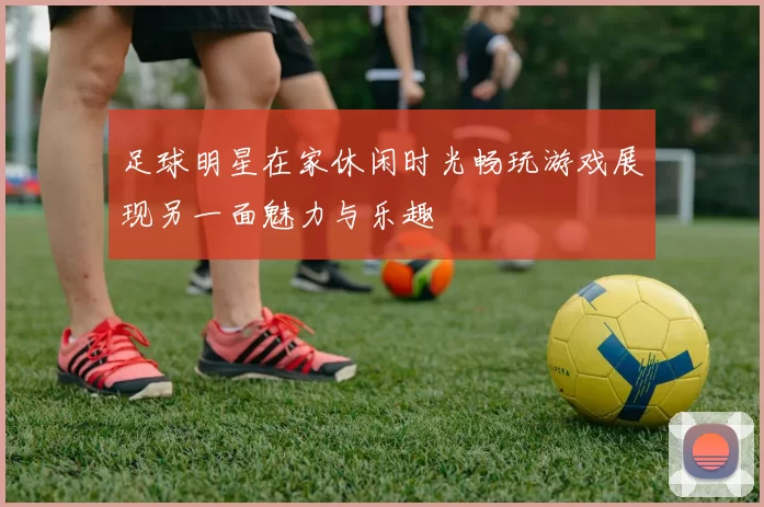 足球明星在家休闲时光畅玩游戏展现另一面魅力与乐趣