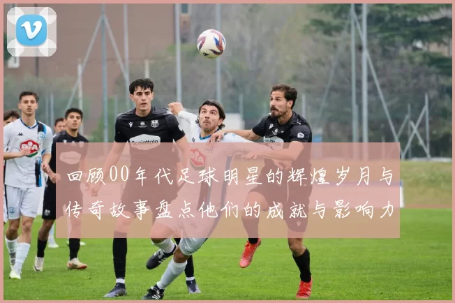回顾00年代足球明星的辉煌岁月与传奇故事盘点他们的成就与影响力