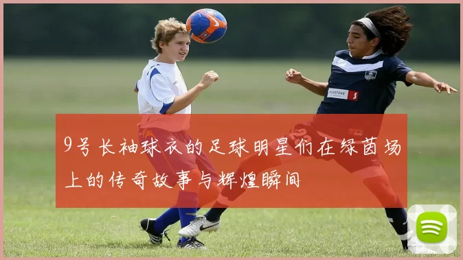 9号长袖球衣的足球明星们在绿茵场上的传奇故事与辉煌瞬间
