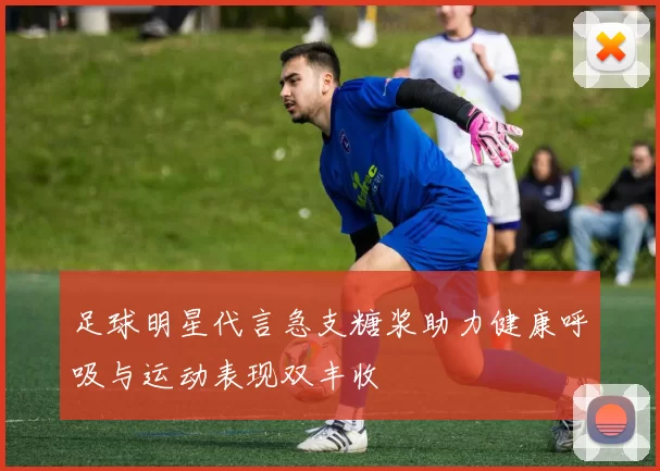 足球明星代言急支糖浆助力健康呼吸与运动表现双丰收