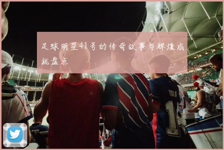 足球明星41号的传奇故事与辉煌成就盘点