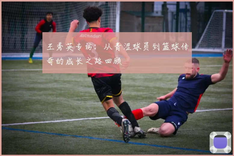 王秀英专访：从青涩球员到篮球传奇的成长之路回顾